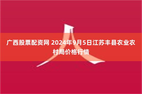 广西股票配资网 2024年9月5日江苏丰县农业农村局价格行情