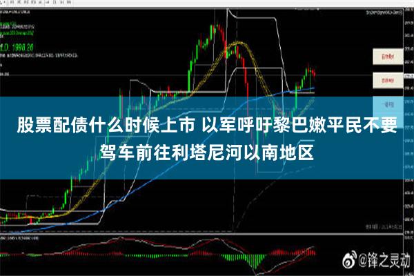 股票配债什么时候上市 以军呼吁黎巴嫩平民不要驾车前往利塔尼河以南地区