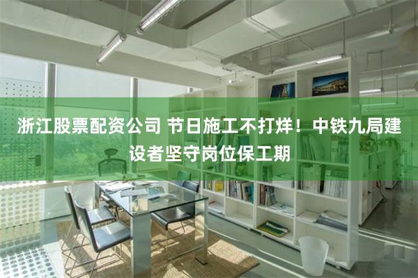 浙江股票配资公司 节日施工不打烊！中铁九局建设者坚守岗位保工期