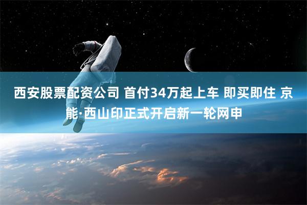 西安股票配资公司 首付34万起上车 即买即住 京能·西山印正式开启新一轮网申