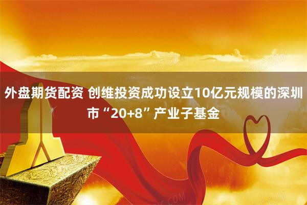 外盘期货配资 创维投资成功设立10亿元规模的深圳市“20+8”产业子基金