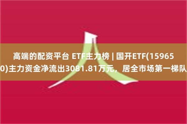 高端的配资平台 ETF主力榜 | 国开ETF(159650)主力资金净流出3081.81万元，居全市场第一梯队