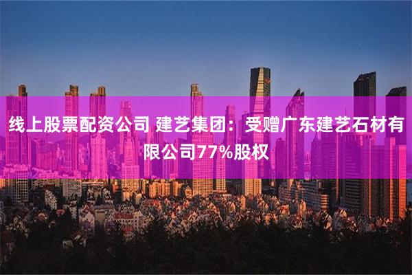 线上股票配资公司 建艺集团：受赠广东建艺石材有限公司77%股权