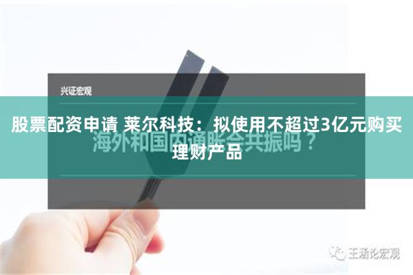 股票配资申请 莱尔科技：拟使用不超过3亿元购买理财产品