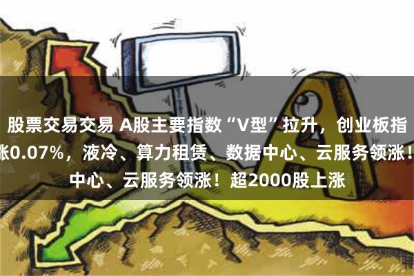 股票交易交易 A股主要指数“V型”拉升，创业板指涨超1%，沪指涨0.07%，液冷、算力租赁、数据中心、云服务领涨！超2000股上涨